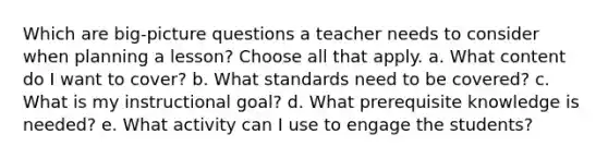 Which are big-picture questions a teacher needs to consider when planning a lesson? Choose all that apply. a. What content do I want to cover? b. What standards need to be covered? c. What is my instructional goal? d. What prerequisite knowledge is needed? e. What activity can I use to engage the students?