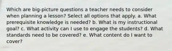 Which are big-picture questions a teacher needs to consider when planning a lesson? Select all options that apply. a. What prerequisite knowledge is needed? b. What is my instructional goal? c. What activity can I use to engage the students? d. What standards need to be covered? e. What content do I want to cover?