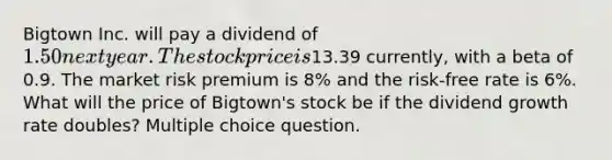 Bigtown Inc. will pay a dividend of 1.50 next year. The stock price is13.39 currently, with a beta of 0.9. The market risk premium is 8% and the risk-free rate is 6%. What will the price of Bigtown's stock be if the dividend growth rate doubles? Multiple choice question.