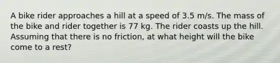 A bike rider approaches a hill at a speed of 3.5 m/s. The mass of the bike and rider together is 77 kg. The rider coasts up the hill. Assuming that there is no friction, at what height will the bike come to a rest?