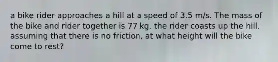 a bike rider approaches a hill at a speed of 3.5 m/s. The mass of the bike and rider together is 77 kg. the rider coasts up the hill. assuming that there is no friction, at what height will the bike come to rest?