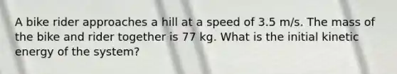 A bike rider approaches a hill at a speed of 3.5 m/s. The mass of the bike and rider together is 77 kg. What is the initial kinetic energy of the system?