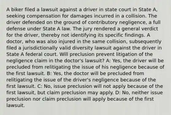 A biker filed a lawsuit against a driver in state court in State A, seeking compensation for damages incurred in a collision. The driver defended on the ground of contributory negligence, a full defense under State A law. The jury rendered a general verdict for the driver, thereby not identifying its specific findings. A doctor, who was also injured in the same collision, subsequently filed a jurisdictionally valid diversity lawsuit against the driver in State A federal court. Will preclusion prevent litigation of the negligence claim in the doctor's lawsuit? A: Yes, the driver will be precluded from relitigating the issue of his negligence because of the first lawsuit. B: Yes, the doctor will be precluded from relitigating the issue of the driver's negligence because of the first lawsuit. C: No, issue preclusion will not apply because of the first lawsuit, but claim preclusion may apply. D: No, neither issue preclusion nor claim preclusion will apply because of the first lawsuit.