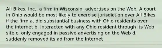 All Bikes, Inc., a firm in Wisconsin, advertises on the Web. A court in Ohio would be most likely to exercise jurisdiction over All Bikes if the firm a. did substantial business with Ohio residents over the internet b. interacted with any Ohio resident through its Web site c. only engaged in passive advertising on the Web d. suddenly removed its ad from the Internet