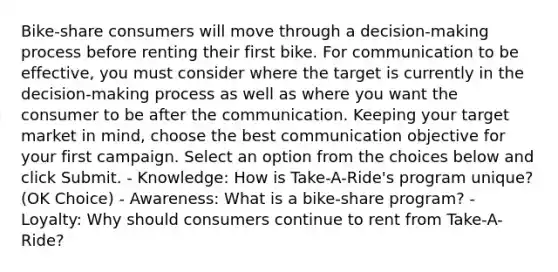 Bike-share consumers will move through a decision-making process before renting their first bike. For communication to be effective, you must consider where the target is currently in the decision-making process as well as where you want the consumer to be after the communication. Keeping your target market in mind, choose the best communication objective for your first campaign. Select an option from the choices below and click Submit. - Knowledge: How is Take-A-Ride's program unique? (OK Choice) - Awareness: What is a bike-share program? - Loyalty: Why should consumers continue to rent from Take-A-Ride?