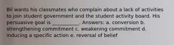 Bil wants his classmates who complain about a lack of activities to join student government and the student activity board. His persuasive goal is ___________. Answers: a. conversion b. strengthening commitment c. weakening commitment d. inducing a specific action e. reversal of belief