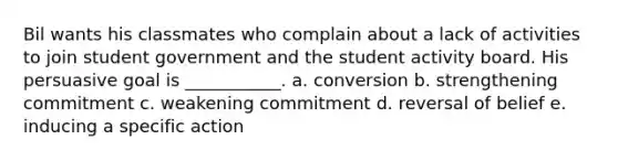 Bil wants his classmates who complain about a lack of activities to join student government and the student activity board. His persuasive goal is ___________. a. conversion b. strengthening commitment c. weakening commitment d. reversal of belief e. inducing a specific action