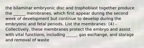 the bilaminar embryonic disc and trophoblast together produce the ______ membranes, which first appear during the second week of development but continue to develop during the embryonic and fetal periods. List the membranes: (4) -Collectively, these membranes protect the embryo and assist with vital functions, including _____, gas exchange, and storage and removal of waste