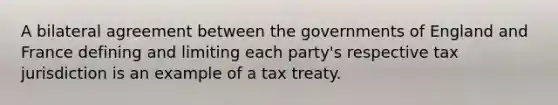 A bilateral agreement between the governments of England and France defining and limiting each party's respective tax jurisdiction is an example of a tax treaty.