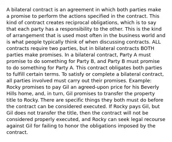 A bilateral contract is an agreement in which both parties make a promise to perform the actions specified in the contract. This kind of contract creates reciprocal obligations, which is to say that each party has a responsibility to the other. This is the kind of arrangement that is used most often in the business world and is what people typically think of when discussing contracts. ALL contracts require two parties, but in bilateral contracts BOTH parties make promises. In a bilateral contract, Party A must promise to do something for Party B, and Party B must promise to do something for Party A. This contract obligates both parties to fulfill certain terms. To satisfy or complete a bilateral contract, all parties involved must carry out their promises. Example: Rocky promises to pay Gil an agreed-upon price for his Beverly Hills home, and, in turn, Gil promises to transfer the property title to Rocky. There are specific things they both must do before the contract can be considered executed. If Rocky pays Gil, but Gil does not transfer the title, then the contract will not be considered properly executed, and Rocky can seek legal recourse against Gil for failing to honor the obligations imposed by the contract.