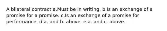 A bilateral contract a.Must be in writing. b.Is an exchange of a promise for a promise. c.Is an exchange of a promise for performance. d.a. and b. above. e.a. and c. above.