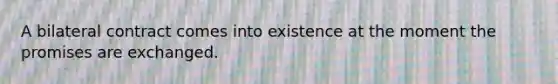 A bilateral contract comes into existence at the moment the promises are exchanged.