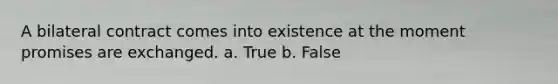 A bilateral contract comes into existence at the moment promises are exchanged. a. True b. False