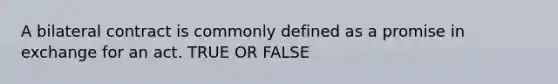 A bilateral contract is commonly defined as a promise in exchange for an act. TRUE OR FALSE