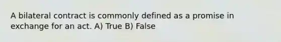 A bilateral contract is commonly defined as a promise in exchange for an act. A) True B) False