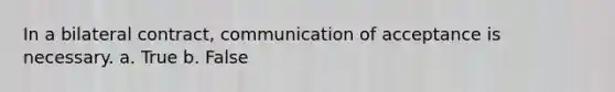 In a bilateral contract, communication of acceptance is necessary. a. True b. False