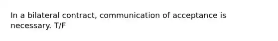 In a bilateral contract, communication of acceptance is necessary. T/F