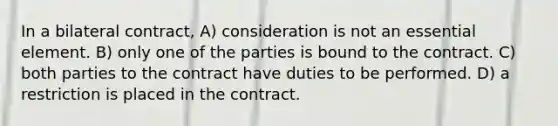 In a bilateral contract, A) consideration is not an essential element. B) only one of the parties is bound to the contract. C) both parties to the contract have duties to be performed. D) a restriction is placed in the contract.