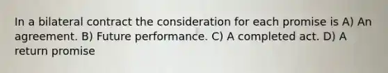 In a bilateral contract the consideration for each promise is A) An agreement. B) Future performance. C) A completed act. D) A return promise