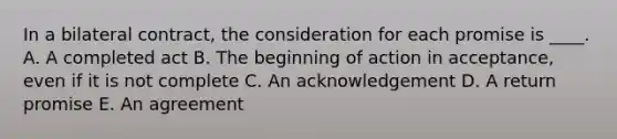 In a bilateral contract, the consideration for each promise is ____. A. A completed act B. The beginning of action in acceptance, even if it is not complete C. An acknowledgement D. A return promise E. An agreement