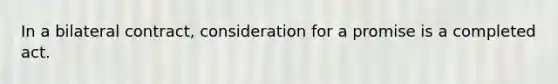 In a bilateral contract, consideration for a promise is a completed act.