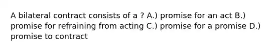 A bilateral contract consists of a ? A.) promise for an act B.) promise for refraining from acting C.) promise for a promise D.) promise to contract