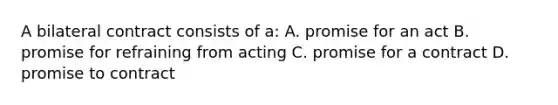 A bilateral contract consists of a: A. promise for an act B. promise for refraining from acting C. promise for a contract D. promise to contract