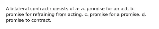 A bilateral contract consists of a: a. promise for an act. b. promise for refraining from acting. c. promise for a promise. d. promise to contract.