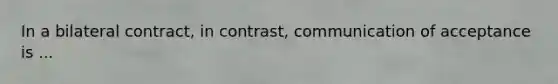 In a bilateral contract, in contrast, communication of acceptance is ...