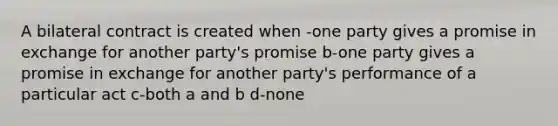 A bilateral contract is created when -one party gives a promise in exchange for another party's promise b-one party gives a promise in exchange for another party's performance of a particular act c-both a and b d-none