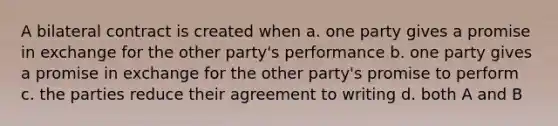 A bilateral contract is created when a. one party gives a promise in exchange for the other party's performance b. one party gives a promise in exchange for the other party's promise to perform c. the parties reduce their agreement to writing d. both A and B