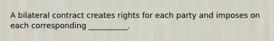 A bilateral contract creates rights for each party and imposes on each corresponding __________.