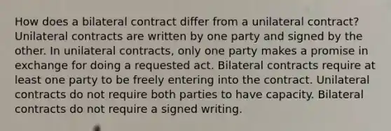 How does a bilateral contract differ from a unilateral contract? Unilateral contracts are written by one party and signed by the other. In unilateral contracts, only one party makes a promise in exchange for doing a requested act. Bilateral contracts require at least one party to be freely entering into the contract. Unilateral contracts do not require both parties to have capacity. Bilateral contracts do not require a signed writing.