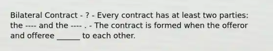 Bilateral Contract - ? - Every contract has at least two parties: the ---- and the ---- . - The contract is formed when the offeror and offeree ______ to each other.