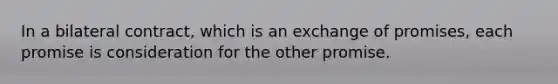 In a bilateral contract, which is an exchange of promises, each promise is consideration for the other promise.