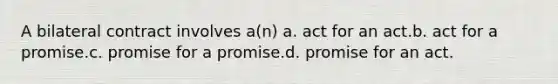 A bilateral contract involves a(n) a. act for an act.b. act for a promise.c. promise for a promise.d. promise for an act.