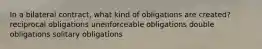 In a bilateral contract, what kind of obligations are created? reciprocal obligations unenforceable obligations double obligations solitary obligations