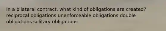 In a bilateral contract, what kind of obligations are created? reciprocal obligations unenforceable obligations double obligations solitary obligations