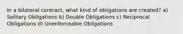 In a bilateral contract, what kind of obligations are created? a) Solitary Obligations b) Double Obligations c) Reciprocal Obligations d) Unenforceable Obligations