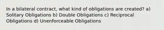 In a bilateral contract, what kind of obligations are created? a) Solitary Obligations b) Double Obligations c) Reciprocal Obligations d) Unenforceable Obligations