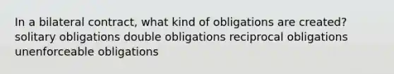 In a bilateral contract, what kind of obligations are created? solitary obligations double obligations reciprocal obligations unenforceable obligations