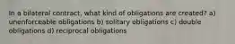 In a bilateral contract, what kind of obligations are created? a) unenforceable obligations b) solitary obligations c) double obligations d) reciprocal obligations