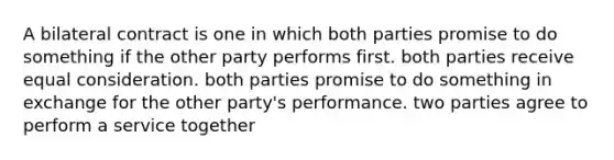 A bilateral contract is one in which both parties promise to do something if the other party performs first. both parties receive equal consideration. both parties promise to do something in exchange for the other party's performance. two parties agree to perform a service together