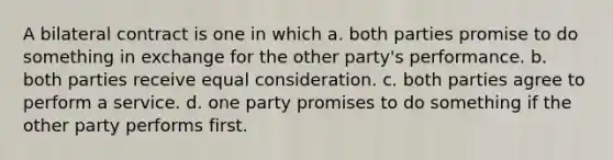 A bilateral contract is one in which a. both parties promise to do something in exchange for the other party's performance. b. both parties receive equal consideration. c. both parties agree to perform a service. d. one party promises to do something if the other party performs first.