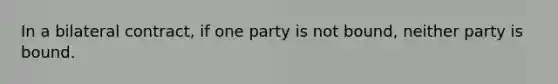 In a bilateral contract, if one party is not bound, neither party is bound.