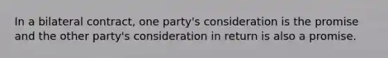 In a bilateral contract, one party's consideration is the promise and the other party's consideration in return is also a promise.