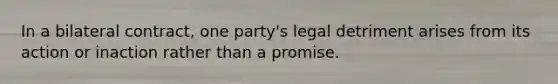 In a bilateral contract, one party's legal detriment arises from its action or inaction rather than a promise.