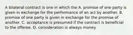 A bilateral contract is one in which the A. promise of one party is given in exchange for the performance of an act by another. B. promise of one party is given in exchange for the promise of another. C. acceptance is presumed if the contract is beneficial to the offeree. D. consideration is always money.