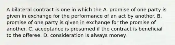 A bilateral contract is one in which the A. promise of one party is given in exchange for the performance of an act by another. B. promise of one party is given in exchange for the promise of another. C. acceptance is presumed if the contract is beneficial to the offeree. D. consideration is always money.