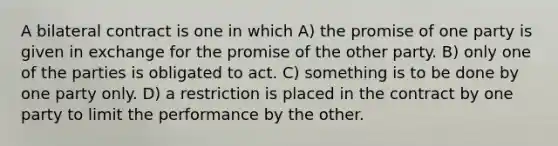 A bilateral contract is one in which A) the promise of one party is given in exchange for the promise of the other party. B) only one of the parties is obligated to act. C) something is to be done by one party only. D) a restriction is placed in the contract by one party to limit the performance by the other.